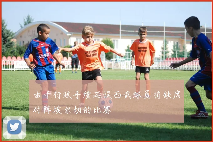 由于行政手续延误西武球员将缺席对阵埃尔切的比赛