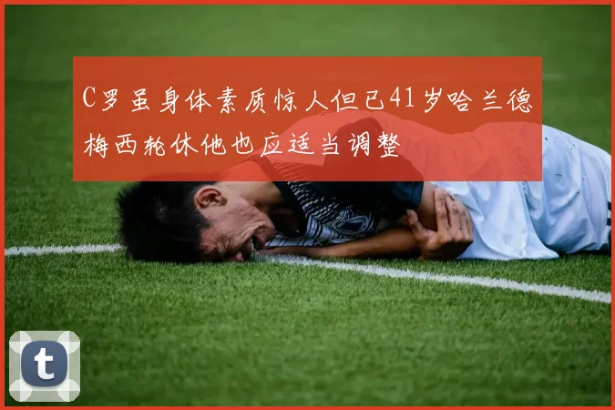 C罗虽身体素质惊人但已41岁哈兰德梅西轮休他也应适当调整