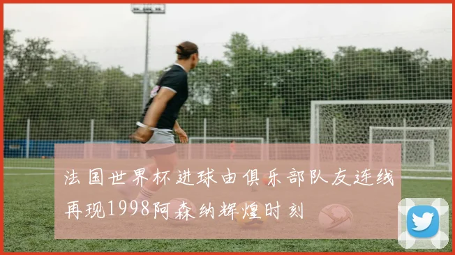 法国世界杯进球由俱乐部队友连线再现1998阿森纳辉煌时刻