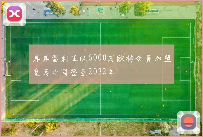 库库雷利亚以6000万欧转会费加盟皇马合同签至2032年