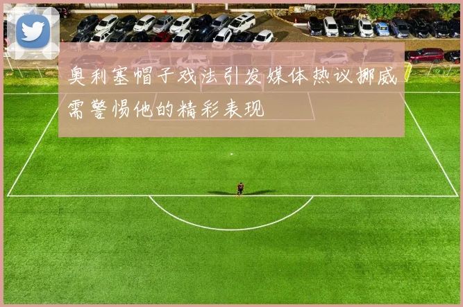 奥利塞帽子戏法引发媒体热议挪威需警惕他的精彩表现