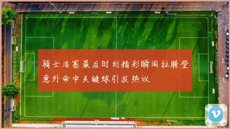 骑士活塞最后时刻精彩瞬间拉胯登意外命中关键球引发热议