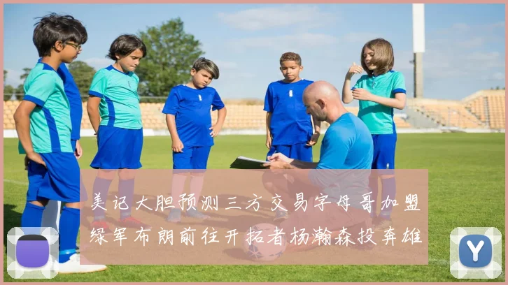 美记大胆预测三方交易字母哥加盟绿军布朗前往开拓者杨瀚森投奔雄鹿