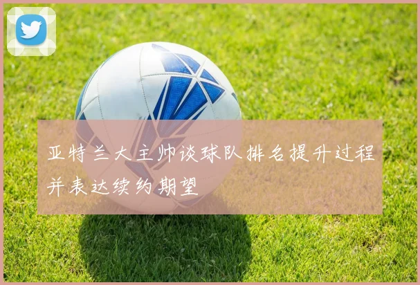 亚特兰大主帅谈球队排名提升过程并表达续约期望