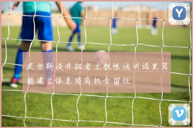 皮尔斯谈开拓者主教练试训诺里若能建立体系将有机会留任