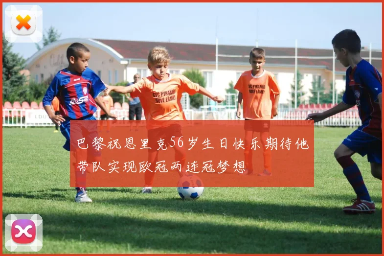 巴黎祝恩里克56岁生日快乐期待他带队实现欧冠两连冠梦想