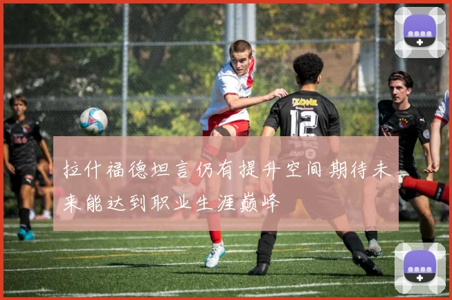 拉什福德坦言仍有提升空间期待未来能达到职业生涯巅峰