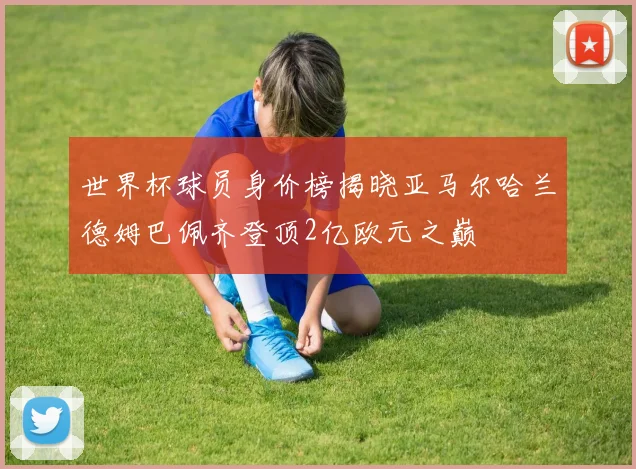 世界杯球员身价榜揭晓亚马尔哈兰德姆巴佩齐登顶2亿欧元之巅