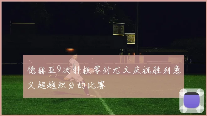 德赫亚9次扑救零封尤文庆祝胜利意义超越积分的比赛