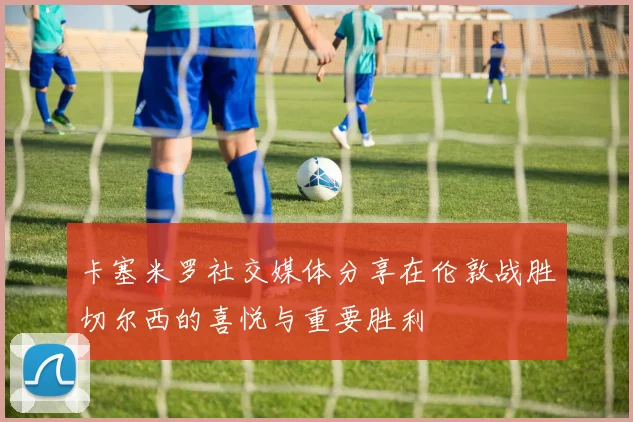 卡塞米罗社交媒体分享在伦敦战胜切尔西的喜悦与重要胜利