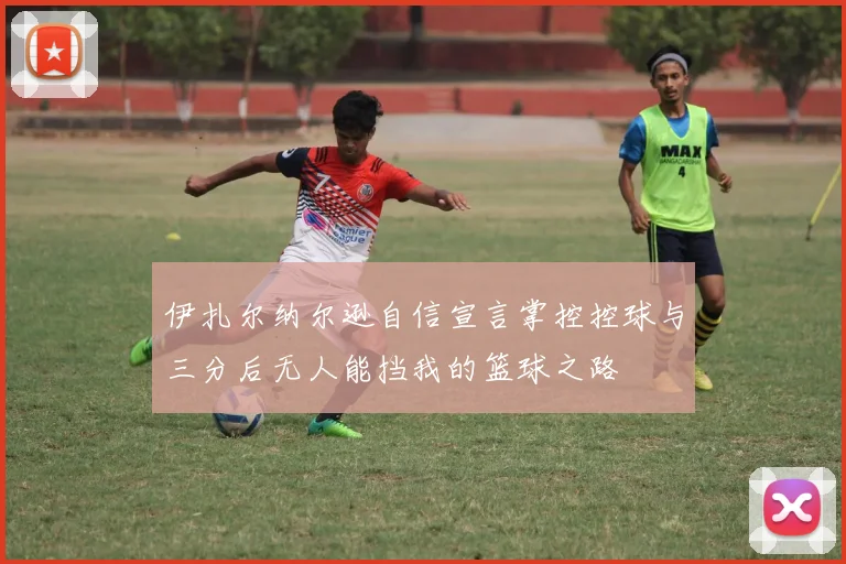 伊扎尔纳尔逊自信宣言掌控控球与三分后无人能挡我的篮球之路